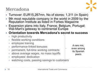 Mercadona
International Trade and Commerce10
 Turnover: EUR15,267mn, No of stores: 1,311 (in Spain)
 9th most reputable company in the world in 2009 by the
Reputation Institute as listed in Forbes Magazine
 Expansion plans into Italy, France, Belgium, Portugal;
Wal-Mart’s gateway to continental Europe
 Orientation towards Mercadona’s secret to success
 high productivity
 flexible working conditions
 employee training
 performance-linked bonuses
 permanent, full-time working contracts
 above average wages, no mass layoffs
 employees‘ dedication
 watching costs, passing savings to customers
A rare mix,
even among
its Spanish
peers
 