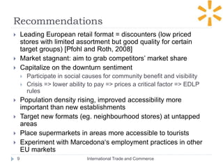 Recommendations
 Leading European retail format = discounters (low priced
stores with limited assortment but good quality for certain
target groups) [Pfohl and Roth, 2008]
 Market stagnant: aim to grab competitors’ market share
 Capitalize on the downturn sentiment
 Participate in social causes for community benefit and visibility
 Crisis => lower ability to pay => prices a critical factor => EDLP
rules
 Population density rising, improved accessibility more
important than new establishments
 Target new formats (eg. neighbourhood stores) at untapped
areas
 Place supermarkets in areas more accessible to tourists
 Experiment with Marcedona‘s employment practices in other
EU markets
International Trade and Commerce9
 