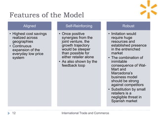 Features of the Model
International Trade and Commerce12
Aligned
• Highest cost savings
realized across
geographies
• Continuous
expansion of the
everyday low price
system
Self-Reinforcing
• Once positive
synergies from the
joint venture, the
growth trajectory
would be steeper
than possible for
either retailer alone
• As also shown by the
feedback loop
Robust
• Imitation would
require huge
resources and
established presence
in the entrenched
market
• The combination of
inimitable
consequence of Wal-
Mart and
Marcedona’s
business model
should be strong
against competitors
• Substitution by small
retailers is a
negligible threat in
Spanish market
 