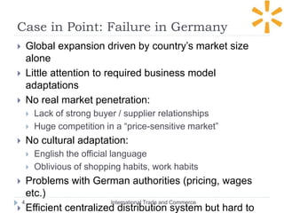 Case in Point: Failure in Germany
International Trade and Commerce4
 Global expansion driven by country’s market size
alone
 Little attention to required business model
adaptations
 No real market penetration:
 Lack of strong buyer / supplier relationships
 Huge competition in a “price-sensitive market”
 No cultural adaptation:
 English the official language
 Oblivious of shopping habits, work habits
 Problems with German authorities (pricing, wages
etc.)
 Efficient centralized distribution system but hard to
 