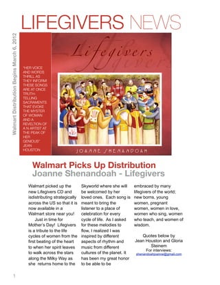 LIFEGIVERS NEWS
Walmart Distribution Begins March 6, 2012




                                            “HER VOICE
                                            AND WORDS
                                            THRILL AS
                                            THEY INFORM!
                                            THESE SONGS
                                            ARE AT ONCE
                                            TRUTH-
                                            TELLING
                                            SACRAMENTS
                                            THAT EVOKE
                                            THE MYSTER
                                            OF WOMAN
                                            AND A
                                            REVELTION OF
                                            A N ARTIST AT
                                            THE PEAK OF
                                            HER
                                            GENIOUS”
                                            JEAN
                                            HOUSTON



                                                Walmart Picks Up Distribution
                                                Joanne Shenandoah - Lifegivers
                                              Walmart picked up the          Skyworld where she will      embraced by many
                                              new Lifegivers CD and          be welcomed by her           lifegivers of the world;
                                              isdistributing strategically   loved ones. Each song is     new borns, young
                                              across the US so that it is    meant to bring the           women, pregnant
                                              now available in a             listener to a place of       women, women in love,
                                              Walmart store near you!        celebration for every        women who sing, women
                                                   Just in time for          cycle of life. As I asked    who teach, and women of
                                              Mother’s Day! Lifegivers       for these melodies to        wisdom.
                                              is a tribute to the life       flow, I realized I was
                                              cycles of women from the       inspired by different           Quotes below by
                                              first beating of the heart     aspects of rhythm and        Jean Houston and Gloria
                                              to when her spirit leaves      music from different                Steinem
                                                                                                               For interviews:
                                              to walk across the stars       cultures of the planet. It   shenandoahjoanne@gmail.com
                                              along the Milky Way as         has been my great honor
                                              she returns home to the        to be able to be

           1
 