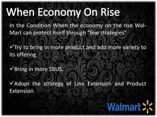 In the Condition When the economy on the rise Wal-
Mart can protect itself through “few strategies”:
Try to bring in more product and add more variety to
its offering
Bring in more SBUS.
Adopt the strategy of Line Extension and Product
Extension
 