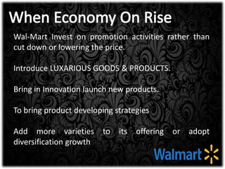 Wal-Mart Invest on promotion activities rather than
cut down or lowering the price.
Introduce LUXARIOUS GOODS & PRODUCTS.
Bring in Innovation launch new products.
To bring product developing strategies
Add more varieties to its offering or adopt
diversification growth
 