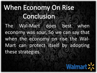 The Wal-Mart does best when
economy was sour, So we can say that
when the economy on rise the Wal-
Mart can protect itself by adopting
these strategies.
 