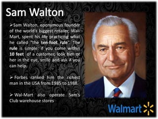 Sam Walton, eponymous founder
of the world's biggest retailer, Wal-
Mart, spent his life practicing what
he called “the ten-foot rule”. The
rule is simple: if you come within
10 feet of a customer, look him or
her in the eye, smile and ask if you
can help.
 Forbes ranked him the richest
man in the USA from 1985 to 1988.
 Wal-Mart also operate Sam’s
Club warehouse stores
 
