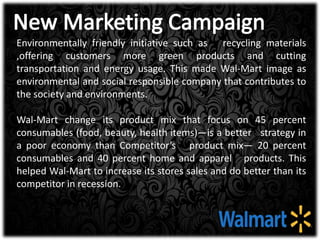 Environmentally friendly initiative such as recycling materials
,offering customers more green products and cutting
transportation and energy usage. This made Wal-Mart image as
environmental and social responsible company that contributes to
the society and environments.
Wal-Mart change its product mix that focus on 45 percent
consumables (food, beauty, health items)—is a better strategy in
a poor economy than Competitor’s product mix— 20 percent
consumables and 40 percent home and apparel products. This
helped Wal-Mart to increase its stores sales and do better than its
competitor in recession.
 