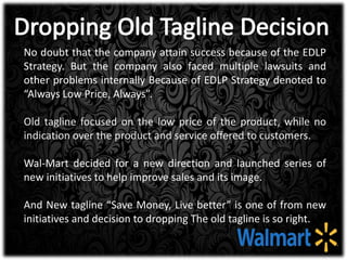No doubt that the company attain success because of the EDLP
Strategy. But the company also faced multiple lawsuits and
other problems internally Because of EDLP Strategy denoted to
“Always Low Price, Always”.
Old tagline focused on the low price of the product, while no
indication over the product and service offered to customers.
Wal-Mart decided for a new direction and launched series of
new initiatives to help improve sales and its image.
And New tagline “Save Money, Live better” is one of from new
initiatives and decision to dropping The old tagline is so right.
 