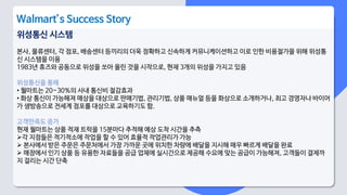 위성통신 시스템
본사, 물류센터, 각 점포, 배송센터 등끼리의 더욱 정확하고 신속하게 커뮤니케이션하고 이로 인한 비용절가을 위해 위성통
신 시스템을 이용
1983년 휴즈와 공동으로 위성을 쏘아 올린 것을 시작으로, 현재 3개의 위성을 가지고 있음
위성통신을 통해
• 월마트는 20~30%의 사내 통신비 절감효과
• 화상 통신이 가능해져 매상을 대상으로 판매기법, 관리기법, 상품 매뉴얼 등을 화상으로 소개하거나, 최고 경영자나 바이어
가 생방송으로 전세계 점포를 대상으로 교육하기도 함.
고객만족도 증가
현재 월마트는 상품 적재 트럭을 15분마다 추적해 예상 도착 시간을 추측
각 지점들은 적기적소에 작업을 할 수 있어 효율적 작업관리가 가능
 본사에서 받은 주문은 주문처에서 가장 가까운 곳에 위치한 차량에 배달을 지시해 매우 빠르게 배달을 완료
 매장에서 인기 상품 등 유용한 자료들을 공급 업체에 실시간으로 제공해 수요에 맞는 공급이 가능해져, 고객들이 결제까
지 걸리는 시간 단축
Walmart’s Success Story
 