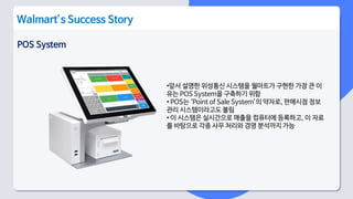 POS System
Walmart’s Success Story
•앞서 설명한 위성통신 시스템을 월마트가 구현한 가장 큰 이
유는 POS System을 구축하기 위함
• POS는 ‘Point of Sale System’의 약자로, 판매시점 정보
관리 시스템이라고도 불림
• 이 시스템은 실시간으로 매출을 컴퓨터에 등록하고, 이 자료
를 바탕으로 각종 사무 처리와 경영 분석까지 가능
 