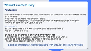 POS System
이 시스템을 이용하려면 바코드를 인식해야 하는데, 월마트는 다른 기업이 대부분 사용하고 있었던 금전등록기를 사용하지
않고 바코드를 이용
그 시절의 바코드는 빨랐지만 처리되는 정보량이 작다는 단점
하지만 월마트는 바코드를 선택했고, 그 이후 미국에서 표준으로 바코드가 사용되어 공급업체들도 바코드를 부착
소비자는 가격 계산에 소요되는 시간을 30%가량 단축
바코드의 이용으로
•실시간 재고상황을 파악할 수 있고, 소비되는 제품의 특성이나 상황을 파악할 수 있게 됨
•매장 관리도 신속하게 할 수 있게됨
월마트는 주요 취급 품목들에 대한 각 점포의 실적을 본사에 1시간마다 취합
이를 공급업체에도 전송해, 공급업체들은 공급량을 미리 예측 재고를 줄이고 신속한 납입 가능
사전에 생산량을 조절할 수 있게 되었고, 공급업체들간의 원활한 정보공유도 이루어짐
이는 궁극적으로 공급업체의 작업을 개선하는 형태가 됨
물류의 효율화를 달성해 월마트는 저가격에 상품을 공급받을 수 있게 되었고, 이는 또다시 EDLP의 기반이 되었다
Walmart’s Success Story
 