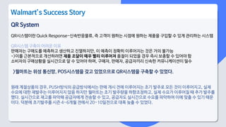 QR System
QR시스템이란 Quick Response-신속반응물류, 즉 고객이 원하는 시점에 원하는 제품을 구입할 수 있게 관리하는 시스템
QR시스템 구축이 어려운 이유
판매자는 구매도를 예측하고 생산하고 진열하지만, 이 예측이 정확히 이루어지는 것은 거의 불가능
->이를 근본적으로 개선하려면 제품 조달이 매우 빨리 이루어져 품절이 되었을 경우 즉시 보충할 수 있어야 함
소비자의 구매상황을 실시간으로 알 수 있어야 하며, 구매자, 판매자, 공급자끼리 신속한 커뮤니케이션이 필수
>월마트는 위성 통신망, POS시스템을 갖고 있었으므로 QR시스템을 구축할 수 있었다.
원래 계절상품의 경우, PUSH방식의 공급방식에서는 판매 개시 전에 이루어지는 초기 발주로 모든 것이 이루어지고, 실제
수요에 대한 재발주는 이루어지지 않음 하지만 월마트는 초기 발주량을 하향조정하고, 실제 수요가 이루어질 때 추가 발주를
했다. 실시간으로 재고를 파악해 공급자에게 전송할 수 있고, 공급자도 실시간으로 수요를 파악하여 이에 맞출 수 있기 때문
이다. 덕분에 초기발주를 시즌 4~6개월 전에서 20~10일전으로 대폭 늦출 수 있었다.
Walmart’s Success Story
 