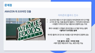 AMAZON 의 오프라인 진출
문제점
아마존의 홀푸드 인수
• 오프라인 매장 수가 많지 않았던 아마존에게 아주 큰 역할
• 고가의 유기농 식품 중심이던 홀푸드 +아마존의 네트워크
=저렴한 가격의 유기농 식품으로 경쟁력 상승 기대
특히 식료품은 고객들이 온라인에서 사기를 꺼리는 품목
=월마트가 유리했던 품목
하지만 홀푸드의 인수로 식료품 시장 아마존의 경쟁력 상승
또한,
기존 홀푸드 회원 + 아마존 회원
=매우 많은 회원 유치 가능, 표본 모집 가능
 