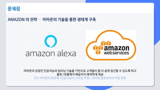 AMAZON 의 전략 – 아마존의 기술을 통한 생태계 구축
문제점
아마존의 강점인 인공지능과 딥러닝 기술을 기반으로 고객들이 좀 더 쉽게 접근할 수 있도록 하고
물류 /유통에서 배송까지 쾌적하게 제공
EX) 아마존의 에코룩 (인공지능이 스타일 추천), 아마존 물류센터의 픽업 로봇
 
