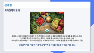 저가전략의 한계
월마트의 경쟁업체들은 고객에게 더 많은 편의와 더 나은 상품을 제공함으로써 고객들을 유치하는 정책
고객들은 무조건 가격이 아닌 품질과 의미를 중요시하는 성향으로 바뀌고 있음
저가정책의 매장보다는 디자이너의 개성있는 자체제작마켓이나 의미에 중심을 둔 시장을 찾아가고 있음
친환경적 제품 개발과 더불어 소비자에게 가치를 제공할 수 있는 제품 필요
문제점
 