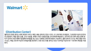 <Distribution Center>
월마트의 유통 센터는 세계 최대의 서비스 매장, 배송 센터라고 할 수 있다. 61,000개의 트레일러, 7,800명 이상의 운전자
로 운영된다. 매일 일반 상품, 건식 식료품, 부패가 쉬운 식료품 등을 소비자에게 배송한다. 전국적으로 6개의 재난 분배 센
터가 있어서 자연 재해가 발생해 어려움을 겪고 있는 사회에 신속하게 대응이 가능하다. 물류 센터의 크기는 백만 평방 미터
가 넘고, 매일 200개 이상의 트레일러를 운반한다. 또한 모든 유통 센터는 반경 150마일 이상의 90~100개의 매장을 지원
한다.
 