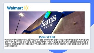 <Sam’s Club>
Walmart의 멤버십인 Sam’s Club은 약 600개의 클럽, 200개의 국제 클럽과 모바일 애플리케이션을 통해 빠르게 성장해
왔다. 미국에서만 약 10만 명의 직원을 고용하고 있으며 택배 서비스 시장 등을 선도하고 있다. 또한 엄선된 신선한 식품 및
회원 전용 품목들을 제공한다. 여행, 자동차구매, 광학, 보청기 센터 및 비즈니스 운영 지원 서비스 포트폴리오와 같은 전문
서비스도 제공한다.
 