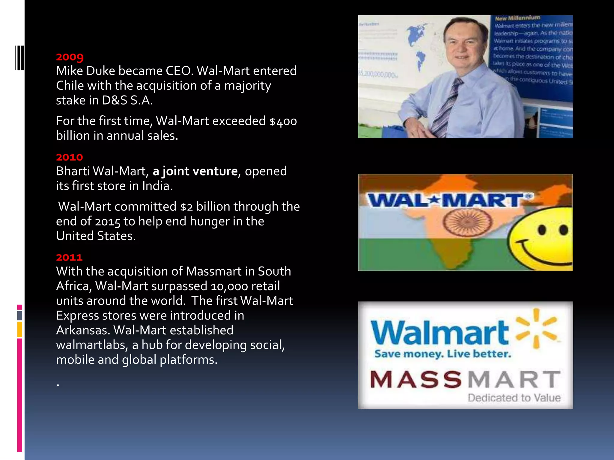 2009
Mike Duke became CEO. Wal-Mart entered
Chile with the acquisition of a majority
stake in D&S S.A.
For the first time, Wal-Mart exceeded $400
billion in annual sales.
2010
Bharti Wal-Mart, a joint venture, opened
its first store in India.
Wal-Mart committed $2 billion through the
end of 2015 to help end hunger in the
United States.
2011
With the acquisition of Massmart in South
Africa, Wal-Mart surpassed 10,000 retail
units around the world. The first Wal-Mart
Express stores were introduced in
Arkansas. Wal-Mart established
walmartlabs, a hub for developing social,
mobile and global platforms.
.
 