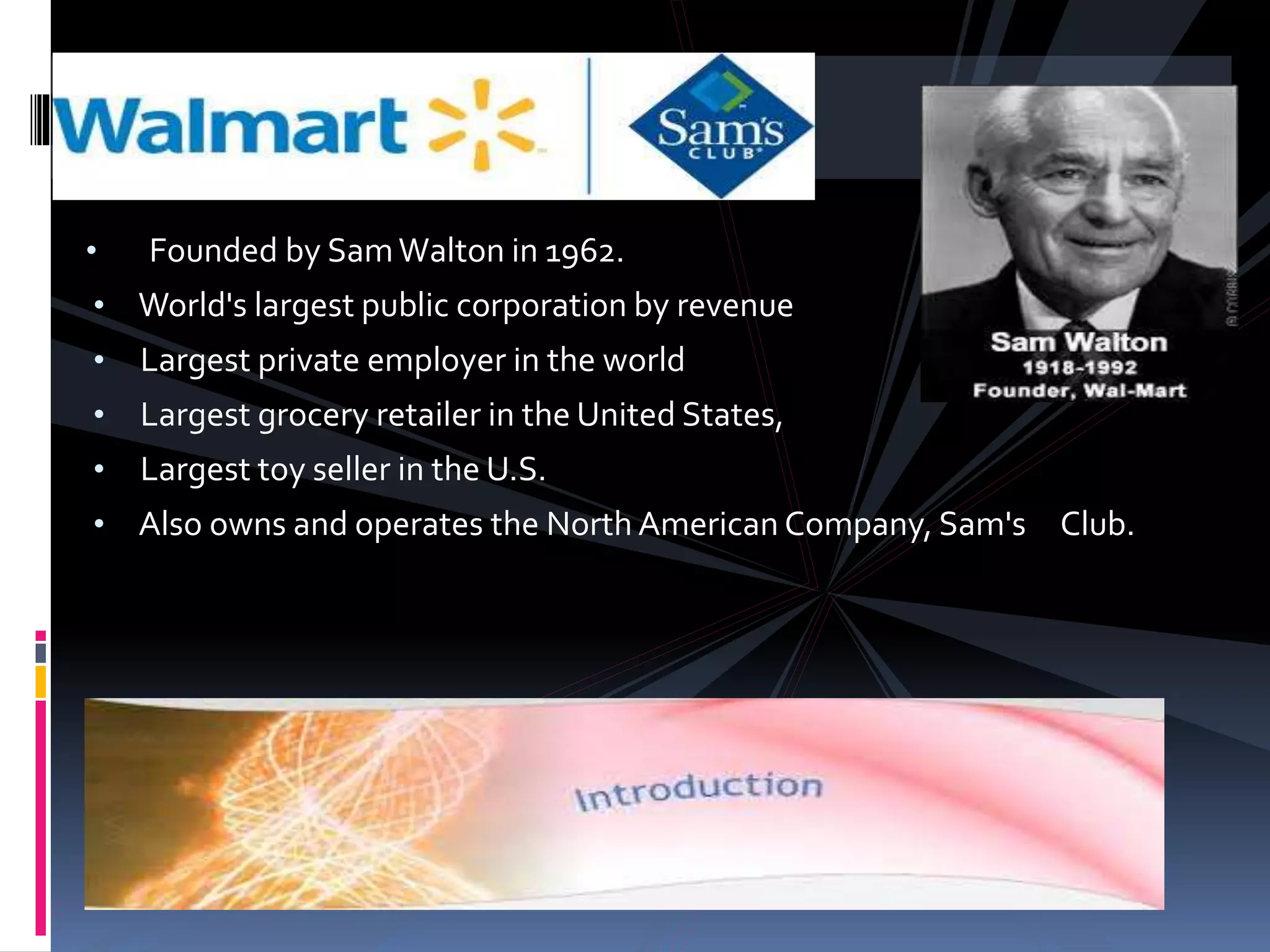 • Founded by SamWalton in 1962.
• World's largest public corporation by revenue
• Largest private employer in the world
• Largest grocery retailer in the United States,
• Largest toy seller in the U.S.
• Also owns and operates the North American Company, Sam's Club.
 