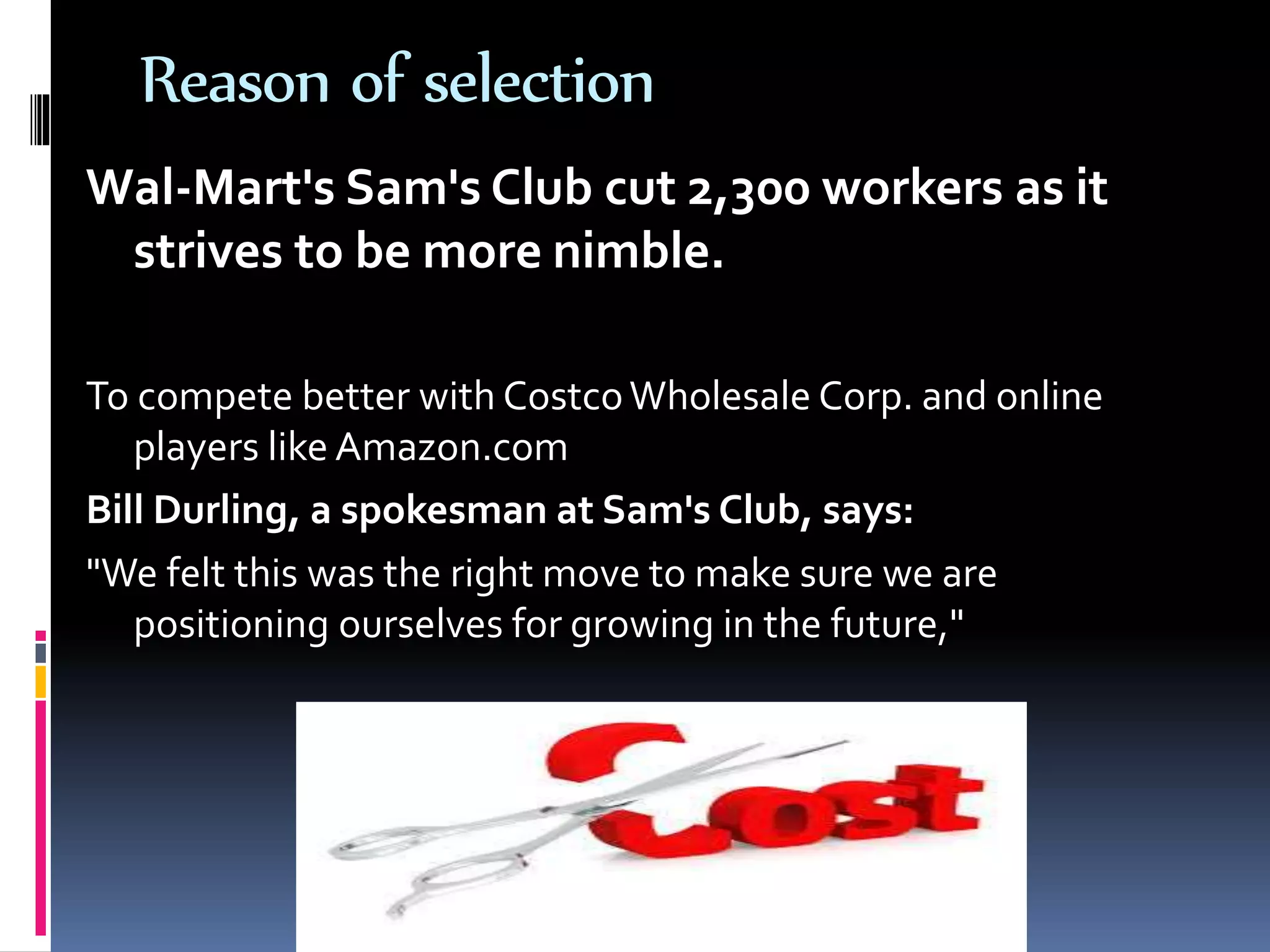 Reason of selection
Wal-Mart's Sam's Club cut 2,300 workers as it
strives to be more nimble.
To compete better with CostcoWholesale Corp. and online
players like Amazon.com
Bill Durling, a spokesman at Sam's Club, says:
"We felt this was the right move to make sure we are
positioning ourselves for growing in the future,"
 