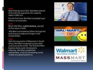 2009
Mike Duke became CEO. Wal-Mart entered
Chile with the acquisition of a majority
stake in D&S S.A.
For the first time, Wal-Mart exceeded $400
billion in annual sales.
2010
Bharti Wal-Mart, a joint venture, opened
its first store in India.
Wal-Mart committed $2 billion through the
end of 2015 to help end hunger in the
United States.
2011
With the acquisition of Massmart in South
Africa, Wal-Mart surpassed 10,000 retail
units around the world. The first Wal-Mart
Express stores were introduced in
Arkansas. Wal-Mart established
walmartlabs, a hub for developing social,
mobile and global platforms.
.
 