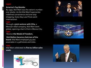 1990s
America’s Top Retailer
By 1990, Wal-Mart was the nation's number-
one retailer. As the Wal-Mart Supercenter
redefined convenience and one-stop
shopping, Every Day Low Prices went
international.
1991
Through a joint venture with Cifra, a
Mexican retail company, Wal-Mart went
global, opening a Sam’s Club in Mexico City.
1992
Receive the Medal of Freedom,
RobWalton became chairman of the
board. Wal-Mart employed 371,000
associates in 1,928 stores and clubs.
1993
Wal-Mart celebrated its first $1 billion sales
week.
 