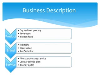 Business Description
Product
•Dry and wet grocery
•Beverages
• Frozen food
Brand
•Walmart
•Great value
•Sam’s choice
Service
•Photo processing service
•Cellular service plan
• Money order
 
