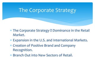 The Corporate Strategy Dominance in the Retail
Market.
 Expansion in the U.S. and International Markets.
 Creation of Positive Brand and Company
Recognition.
 Branch Out into New Sectors of Retail.
The Corporate Strategy
 