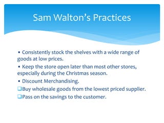 • Consistently stock the shelves with a wide range of
goods at low prices.
• Keep the store open later than most other stores,
especially during the Christmas season.
• Discount Merchandising.
Buy wholesale goods from the lowest priced supplier.
Pass on the savings to the customer.
Sam Walton’s Practices
 