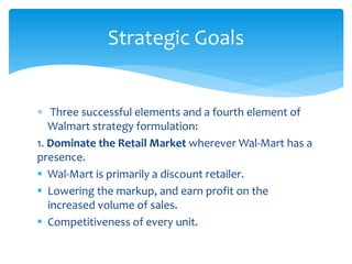  Three successful elements and a fourth element of
Walmart strategy formulation:
1. Dominate the Retail Market wherever Wal-Mart has a
presence.
 Wal-Mart is primarily a discount retailer.
 Lowering the markup, and earn profit on the
increased volume of sales.
 Competitiveness of every unit.
Strategic Goals
 