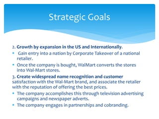 2. Growth by expansion in the US and Internationally.
 Gain entry into a nation by Corporate Takeover of a national
retailer.
 Once the company is bought, WalMart converts the stores
into Wal-Mart stores.
3. Create widespread name recognition and customer
satisfaction with the Wal-Mart brand, and associate the retailer
with the reputation of offering the best prices.
 The company accomplishes this through television advertising
campaigns and newspaper adverts.
 The company engages in partnerships and cobranding.
Strategic Goals
 