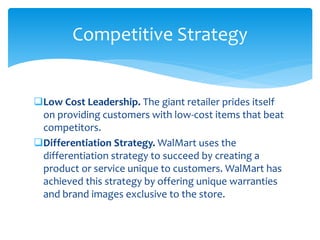 Low Cost Leadership. The giant retailer prides itself
on providing customers with low-cost items that beat
competitors.
Differentiation Strategy. WalMart uses the
differentiation strategy to succeed by creating a
product or service unique to customers. WalMart has
achieved this strategy by offering unique warranties
and brand images exclusive to the store.
Competitive Strategy
 