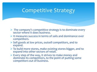  The company's competitive strategy is to dominate every
sector where it does business.
 It measures success in terms of sails and dominance over
competitors.
 Sell goods at low prices, outsell competitors, and to
expand.
 To build more stores, make existing stores bigger, and to
expand into other sectors of retail.
 Every step of the way, it strives to make money and
dominate its competitors, to the point of putting some
competitors out of business.
Competitive Strategy
 