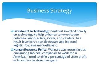 Investment in Technology: Walmart invested heavily
on technology to help enhance communication
between headquarters, stores, and vendors. As a
result inventory costs decreased and inbound
logistics became more efficient.
Human Resource Policy: Walmart was recognized as
one among 100 best companies to work for in
America. It used to offer a percentage of store profit
as incentives to store managers.
Business Strategy
 