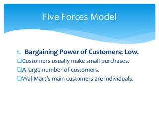 1. Bargaining Power of Customers: Low.
Customers usually make small purchases.
A large number of customers.
Wal-Mart’s main customers are individuals.
Five Forces Model
 