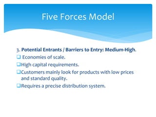 3. Potential Entrants / Barriers to Entry: Medium-High.
 Economies of scale.
High capital requirements.
Customers mainly look for products with low prices
and standard quality.
Requires a precise distribution system.
Five Forces Model
 