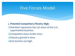 5. Potential Competitors/ Rivalry: High.
Wal-Mart represents the 25% share of the U.S.
supermarket business.
Competitors have similar sizes.
Industry growth is slow.
Exit barriers are high.
Five Forces Model
 