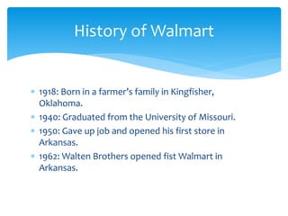  1918: Born in a farmer’s family in Kingfisher,
Oklahoma.
 1940: Graduated from the University of Missouri.
 1950: Gave up job and opened his first store in
Arkansas.
 1962: Walten Brothers opened fist Walmart in
Arkansas.
History of Walmart
 