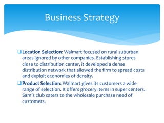 Location Selection: Walmart focused on rural suburban
areas ignored by other companies. Establishing stores
close to distribution center, it developed a dense
distribution network that allowed the firm to spread costs
and exploit economies of density.
Product Selection: Walmart gives its customers a wide
range of selection. It offers grocery items in super centers.
Sam’s club caters to the wholesale purchase need of
customers.
Business Strategy
 