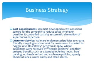 Cost Consciousness: Walmart developed a cost conscious
culture for the company to reduce costs whenever
possible. It controlled costs by systematic elimination of
superfluous expenses.
Customer Service: Walmart implemented policies to create
friendly shopping environment for customers. It started its
“Aggressive Hospitality” program in 1984, where
customers were received by “people greeters” and they
enjoyed benefits such as extended opening hours, free
parking, no hassle refund and exchange policies, speedy
checkout lanes, wider aisles, and clean stores.
Business Strategy
 