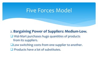 2. Bargaining Power of Suppliers: Medium-Low.
 Wal-Mart purchases huge quantities of products
from its suppliers.
Low switching costs from one supplier to another.
 Products have a lot of substitutes.
Five Forces Model
 