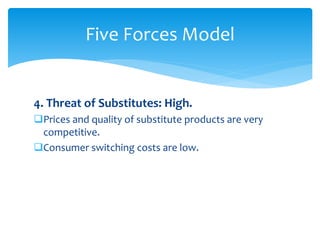 4. Threat of Substitutes: High.
Prices and quality of substitute products are very
competitive.
Consumer switching costs are low.
Five Forces Model
 
