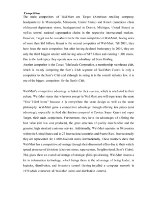 Competition
The main competitors of Wal-Mart are Target (American retailing company;
headquartered in Minneapolis, Minnesota, United States) and Kmart (American chain
of discount department stores, headquartered in Detroit, Michigan, United States) as
well as several national supermarket chains in the respective international markets.
However, Target can be considered to be the main competitor of Wal-Mart, having sales
of more than $65 billion. Kmart is the second competitor of Wal-Mart. Till 2001, they
have been the main competitor, but after having declared bankruptcy in 2001, they are
only the third biggest retailer with having sales of $17 billion and running 1,300 stores.
Due to the bankruptcy they operate now as a subsidiary of Sears Holding.
Another competitor is the Costco Wholesale Corporation, a membership warehouse club,
which is mainly competing the Sam´s Club segment of Wal-Mart. Costco is only a
competitor to the Sam’s Club and although its rating is in the overall industry low, it is
one of the biggest competitors for the Sam’s Club.
Wal-Mart’s competitive advantage is linked to their success, which is attributed to their
culture. Wal-Mart states that wherever you go in Wal-Mart you will experience the same
“You’’ll feel home” because it is everywhere the same design as well as the same
philosophy. Wal-Mart gains a competitive advantage through offering low prices (cost
advantage), especially in food distribution compared to Costco, Super Kmart and super
Target, their main competitors. Furthermore, they have the advantages of offering the
best value (for low cost products), the great selection of quality merchandise and the
genuine, high standard customer service. Additionally, Wal-Mart operates in 50 counties
within the United States and in 27 international countries and Puerto Rico. Internationally
they are represented for 11000 discount stores internationally. These numbers show that
Wal-Mart has a competitive advantage through their discounted offers due to their widely
spread presence of divisions (discount stores, supercenters, Neighborhood, Sam’s Clubs).
This gives them an overall advantage of strategic global positioning. Wal-Mart invests a
lot in information technology, which brings them to the advantage of being leader; in
logistics, distribution, and inventory control (having installed a computer network in
1970 which connected all Wal-Mart stores and distribution centers).
 