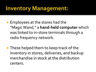 

Employees at the stores had the
“Magic Wand,” a hand-held computer which
was linked to in-store terminals through a
radio frequency network.



These helped them to keep track of the
inventory in stores, deliveries, and backup
merchandise in stock at the distribution
centers.

 