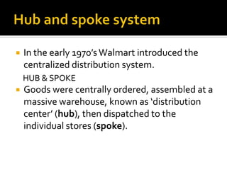 

In the early 1970’s Walmart introduced the
centralized distribution system.
HUB & SPOKE



Goods were centrally ordered, assembled at a
massive warehouse, known as ‘distribution
center’ (hub), then dispatched to the
individual stores (spoke).

 