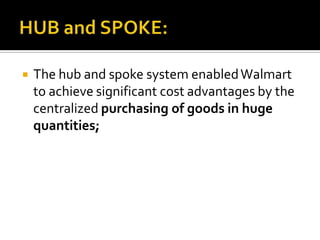

The hub and spoke system enabled Walmart
to achieve significant cost advantages by the
centralized purchasing of goods in huge
quantities;

 