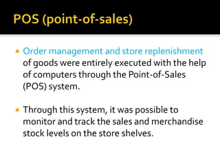 

Order management and store replenishment
of goods were entirely executed with the help
of computers through the Point-of-Sales
(POS) system.



Through this system, it was possible to
monitor and track the sales and merchandise
stock levels on the store shelves.

 