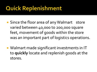 

Since the floor area of any Walmart store
varied between 40,000 to 200,000 square
feet, movement of goods within the store
was an important part of logistics operations.



Walmart made significant investments in IT
to quickly locate and replenish goods at the
stores.

 