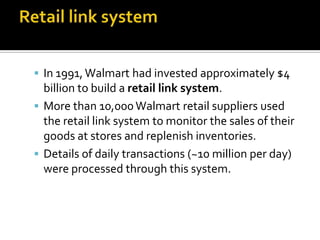 In 1991, Walmart had invested approximately $4

billion to build a retail link system.
 More than 10,000 Walmart retail suppliers used
the retail link system to monitor the sales of their
goods at stores and replenish inventories.
 Details of daily transactions (~10 million per day)
were processed through this system.

 