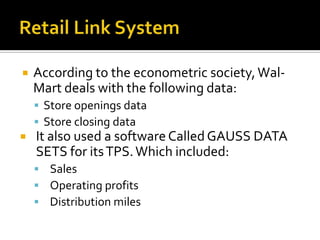 

According to the econometric society, WalMart deals with the following data:
 Store openings data
 Store closing data



It also used a software Called GAUSS DATA
SETS for its TPS. Which included:
 Sales
 Operating profits
 Distribution miles

 