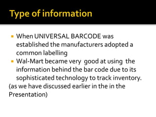 When UNIVERSAL BARCODE was
established the manufacturers adopted a
common labelling
 Wal-Mart became very good at using the
information behind the bar code due to its
sophisticated technology to track inventory.
(as we have discussed earlier in the in the
Presentation)


 